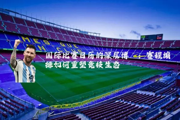 国际比赛日历的深层博弈：赛程编排如何重塑竞技生态