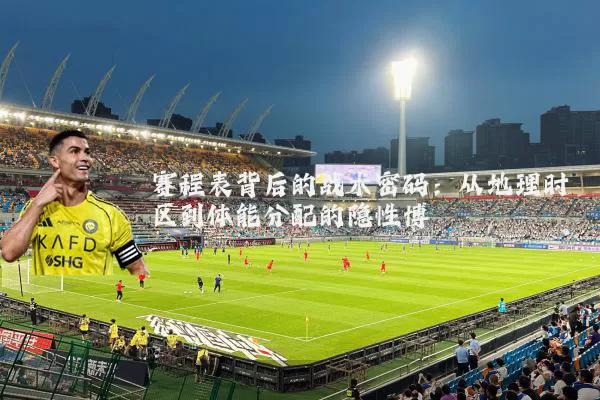 赛程表背后的战术密码:从地理时区到体能分配的隐性博弈